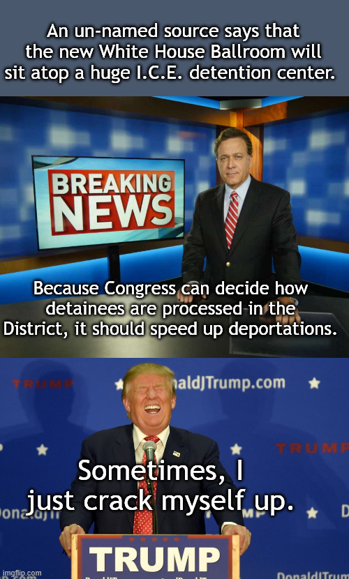 A Great 2 for 1 win (full disclosure, I made this up). | An un-named source says that the new White House Ballroom will sit atop a huge I.C.E. detention center. Because Congress can decide how detainees are processed in the District, it should speed up deportations. Sometimes, I just crack myself up. | image tagged in breaking news anchor man,laughing trump | made w/ Imgflip meme maker