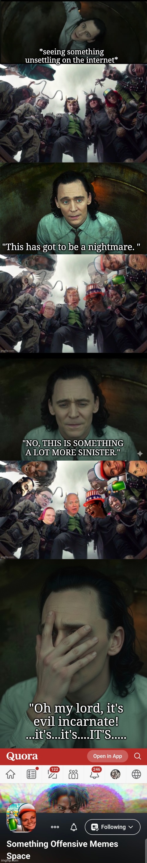 Offensive memes | *seeing something unsettling on the internet*; "This has got to be a nightmare. "; "NO, THIS IS SOMETHING A LOT MORE SINISTER."; "Oh my lord, it's evil incarnate! ...it's...it's....IT'S..... | image tagged in bsm loki in pit,bsm loki variants | made w/ Imgflip meme maker