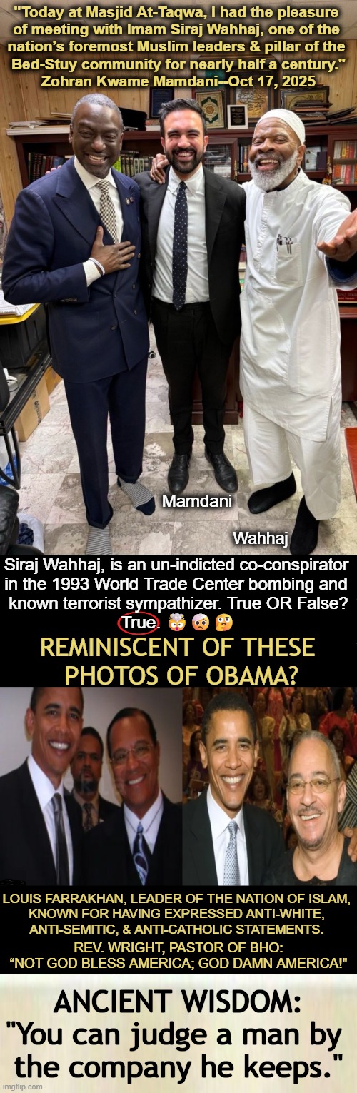 New Yorkers, Don't Commit Municipal Suicide on Nov. 4th! | "Today at Masjid At-Taqwa, I had the pleasure 
of meeting with Imam Siraj Wahhaj, one of the 
nation’s foremost Muslim leaders & pillar of the 
Bed-Stuy community for nearly half a century."

Zohran Kwame Mamdani--Oct 17, 2025; Mamdani; Wahhaj; Siraj Wahhaj, is an un-indicted co-conspirator 

in the 1993 World Trade Center bombing and 

known terrorist sympathizer. True OR False?

True. 🤯🤕🤔; REMINISCENT OF THESE 
PHOTOS OF OBAMA? LOUIS FARRAKHAN, LEADER OF THE NATION OF ISLAM, 
KNOWN FOR HAVING EXPRESSED ANTI-WHITE, 
ANTI-SEMITIC, & ANTI-CATHOLIC STATEMENTS. REV. WRIGHT, PASTOR OF BHO:
“NOT GOD BLESS AMERICA; GOD DAMN AMERICA!"; ANCIENT WISDOM:
"You can judge a man by 
the company he keeps." | image tagged in mamdani,new york,terrorist sympathizer,wahhaj,mamdani running for mayor,obama learn from history | made w/ Imgflip meme maker
