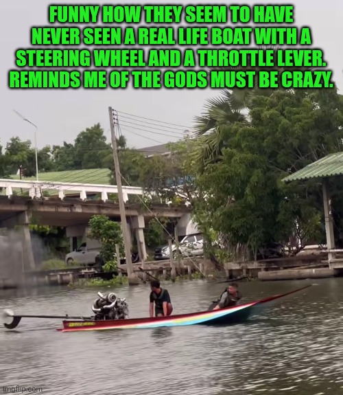 Funny | FUNNY HOW THEY SEEM TO HAVE NEVER SEEN A REAL LIFE BOAT WITH A STEERING WHEEL AND A THROTTLE LEVER. REMINDS ME OF THE GODS MUST BE CRAZY. | image tagged in funny,boats,noahget the boat,boating,what i learned in boating school is,he is speaking the language of gods | made w/ Imgflip meme maker