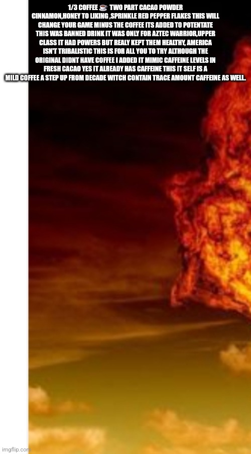 MAHA magic : Aztec warrior drink decode ,MAHA magic America needs vigor | 1/3 COFFEE ☕️  TWO PART CACAO POWDER CINNAMON,HONEY TO LIKING ,SPRINKLE RED PEPPER FLAKES THIS WILL CHANGE YOUR GAME MINUS THE COFFEE ITS ADDED TO POTENTATE THIS WAS BANNED DRINK IT WAS ONLY FOR AZTEC WARRIOR,UPPER CLASS IT HAD POWERS BUT REALY KEPT THEM HEALTHY, AMERICA ISN'T TRIBALISTIC THIS IS FOR ALL YOU TO TRY ALTHOUGH THE ORIGINAL DIDNT HAVE COFFEE I ADDED IT MIMIC CAFFEINE LEVELS IN FRESH CACAO YES IT ALREADY HAS CAFFEINE THIS IT SELF IS A MILD COFFEE A STEP UP FROM DECADE WITCH CONTAIN TRACE AMOUNT CAFFEINE AS WELL. | image tagged in maha | made w/ Imgflip meme maker