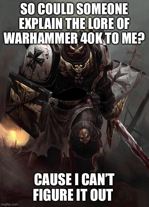 Warhammer 40k Black Templar | SO COULD SOMEONE EXPLAIN THE LORE OF WARHAMMER 40K TO ME? CAUSE I CAN’T FIGURE IT OUT | image tagged in warhammer 40k black templar | made w/ Imgflip meme maker