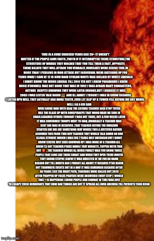Readers highgest : It started with demonrats bullying students no one batted a eye,now there Exposing 30 years of there commi co | WELL I AS A KID SAID WERE GOING WAR WITH IRAQ THE LIBTARD TEACHER SAID STOP TRYNG RILE THE CLASS UP WITH CONSPIRACYS THAT WORD MADE ME SINK IN CHAIR ASHAMED OTHERS THOUGHT I WAS OUT THERE, BUT A FEW WEEKS LATER IT WAS CONFIRMED TROOPS WENT TO IRAQ ,IRONICALLY A TEACHER WAS SENT SHE WAS IN RESERVES ,THAT TEACHER BEFORE THE INVASION STARTED SHE DID SAY SOMETHING WAY WORSE THIS A JUSTIFIED RATHER ASSUMED THIS FROM TWO DIFF TEACHER THEY WOULD TALK DOWN ON NON ILLEGAL STUDENT WHICH I WAS FOR 7 YEARS ONLY AMERICAN BUT I DIDNT KNOW STATUS JUST KIDS GROWING UP I WAS MORE OF A TEACHER ALL KNEW IT,I GOT TEACHER PERKS WHOLE TRAY NUGGETS ,TOPPED WITH THIN CUT 🍟  . THE TEACHER WORDS ILL NEVER FORGET WAS YOU KNOW THOSE PEOPLE THAT LOOK LIKE THERE SMART AND WHEN THEY OPEN THERE MOUTH THEY SOUND STUPID I KNEW IT WAS DIRECTED AT ME FOR NO DAMN REASON BUT TILL MONTH AGO I FORGOT ALL ABOUT IT BECAUSE PTSD BLOCK OUT TRAUMATIC EVENTS BUT IN A WAY IT WAS REMEMBER BECAUSE AFTER 30 YEARS I SEE THE RIGHT PATH, TEACHERS WERE CALLED OUT 2020 AFTER PROPPED UP FOLKS PRAYERS WERE ANSWERED EVERY STEP I  WOULD TAKE + IS HAPPENING I KNOW PEOPLE JOIN COMBAT IN TIME WAR JUST TO ESCAPE THESE DEMONRATS THAT HOW BAD THINGS ARE BUT IT SPREAD ALL OVER AMERICA TILL PATRIOTS TOOK REIGN; THIS IS A CODE CRACKED YEARS AGO 20+ IT DOESN'T MATTER IF THE PEOPLE GAVE FACTS ,TRUTH IF IT INTERRUPTED THERE STRUCTURE,THE STRUCTURE OF WORDS THEY MOLDED THAT YOU TELL THEM A FACT ,OPPOSITE THERE BELIEFS THEY WILL ATTACK YOU VERBALLY, HUMILIATE WERE SEEING THIS IN MORE THAN 1 PERSONS IN MOB ATTACK BUT INDIVIDUAL WERE RATCHING UP FOR YEARS WHAT I SAW AT 12 IS NOW MAIN STREAM WHITE WAS BULLIED BY WHITE LIBERALS I DIDNT KNOW THE WORD LIBERAL TILL 2014 YES BUT I KNEW PARADIGMS I KNEW ROSIE O'DONNELL WAS NOT GOOD THAT WAS IN 1992 I WAS AFRAID MANY CHARACTERS, ACTORS  DESPITE KNOWING THEY WERE LATER CROOKS.BUT I DIGRESS IT WAS 2003 I WAS LISTEN TALK RADIO 📻  AND ILL ADMIT I THOGHT I WAS IN KNOW BECAUSE I LISTEN NPR WELL THEY ACTUALLY HAD MORE TRUTH ,EVEN LET SLIP UP A TOWER FELL BEFORE WE GOT MEMO. | image tagged in deep,libtards,school | made w/ Imgflip meme maker