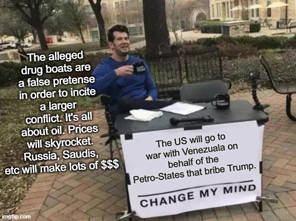 Duh! | The alleged drug boats are a false pretense in order to incite a larger conflict. It's all about oil. Prices will skyrocket. Russia, Saudis, etc will make lots of $$$; The US will go to war with Venezuala on behalf of the Petro-States that bribe Trump. | image tagged in trump,venezuela,war,oil,corrupt | made w/ Imgflip meme maker