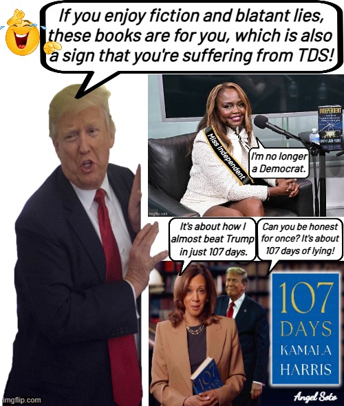 Trump reviews Kamala and KJP books | If you enjoy fiction and blatant lies,
these books are for you, which is also 
a sign that you're suffering from TDS! I'm no longer a Democrat. It's about how I
almost beat Trump
 in just 107 days. Can you be honest
for once? It's about
107 days of lying! Angel Soto | image tagged in trump reviews books from kamala and kjp,president trump,kamala harris,karine jean pierre,books,tds | made w/ Imgflip meme maker