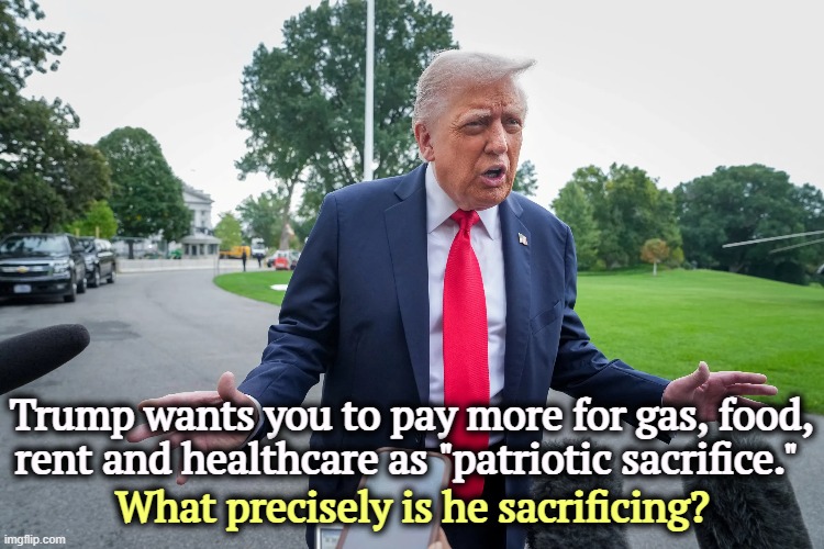 Trump wants you to pay more for gas, food, rent and healthcare as "patriotic sacrifice."; What precisely is he sacrificing? | image tagged in trump,cost of living,inflation,gas,food,healthcare | made w/ Imgflip meme maker