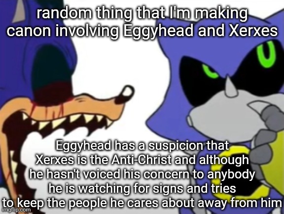Also Eggy refers to Xerxes with lowercase instead of capital, nor does he call him messiah or things like that | random thing that I'm making canon involving Eggyhead and Xerxes; Eggyhead has a suspicion that Xerxes is the Anti-Christ and although he hasn't voiced his concern to anybody he is watching for signs and tries to keep the people he cares about away from him | image tagged in exe ragebaiting with metal thinking | made w/ Imgflip meme maker
