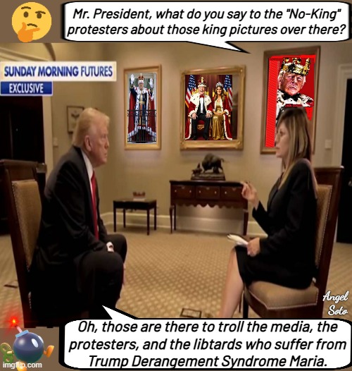 Maria interviews Trump on no-kings day | Mr. President, what do you say to the "No-King" protesters about those king pictures over there? Angel Soto; Oh, those are there to troll the media, the
protesters, and the libtards who suffer from
Trump Derangement Syndrome Maria. | image tagged in trump explains to maria the reason for king pictures,president trump,maria,retarded liberal protesters,kings,troll | made w/ Imgflip meme maker