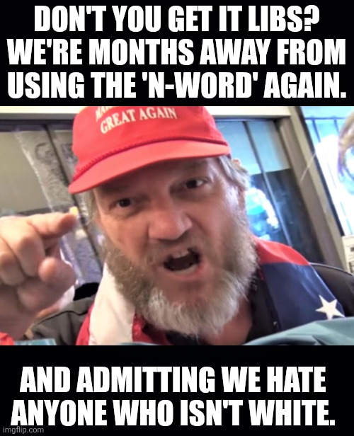 No title needed | DON'T YOU GET IT LIBS?
WE'RE MONTHS AWAY FROM USING THE 'N-WORD' AGAIN. AND ADMITTING WE HATE ANYONE WHO ISN'T WHITE. | image tagged in trump and maga,making it great,we get it,the maga final solution,they're coming for you | made w/ Imgflip meme maker