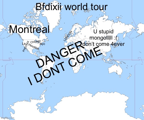 BFDI X II TOUR BE LIKE | Bfdixii world tour; Montreal; DANGER I DONT COME; U stupid mongolllll :( don’t come 4ever; LONDON; Chicago; Nyc; La; PHEONIX; Houston | image tagged in world map blank | made w/ Imgflip meme maker