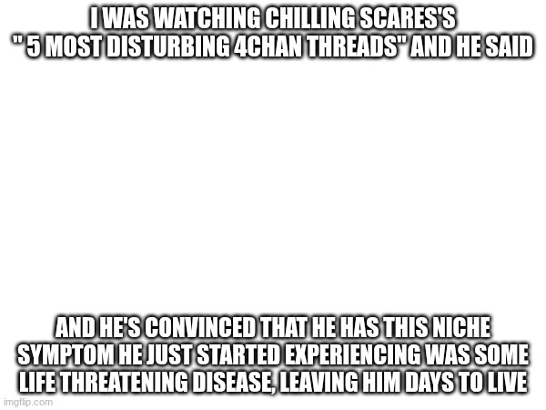 not chilling scares!!! | I WAS WATCHING CHILLING SCARES'S
" 5 MOST DISTURBING 4CHAN THREADS" AND HE SAID; AND HE'S CONVINCED THAT HE HAS THIS NICHE SYMPTOM HE JUST STARTED EXPERIENCING WAS SOME LIFE THREATENING DISEASE, LEAVING HIM DAYS TO LIVE | made w/ Imgflip meme maker