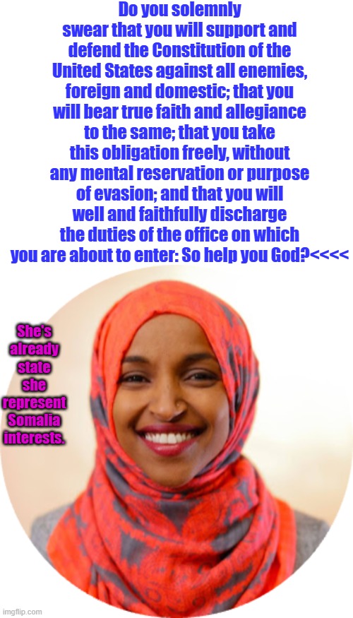 No Naturalized or Dual citizens in US gov. NEVER!!!!!!! | Do you solemnly swear that you will support and defend the Constitution of the United States against all enemies, foreign and domestic; that you will bear true faith and allegiance to the same; that you take this obligation freely, without any mental reservation or purpose of evasion; and that you will well and faithfully discharge the duties of the office on which you are about to enter: So help you God?<<<<; She's already state she represent Somalia interests. | image tagged in ilhan omar png circle | made w/ Imgflip meme maker