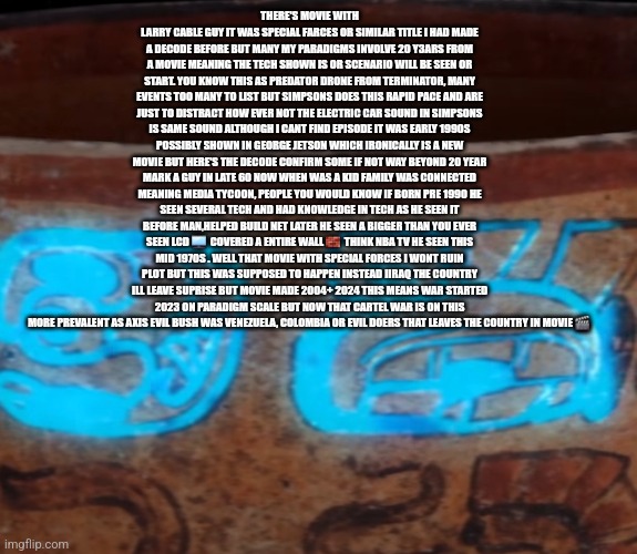 Readers highgest : Buckle up paradigms are lining up and America is winning | THERE'S MOVIE WITH LARRY CABLE GUY IT WAS SPECIAL FARCES OR SIMILAR TITLE I HAD MADE A DECODE BEFORE BUT MANY MY PARADIGMS INVOLVE 20 Y3ARS FROM A MOVIE MEANING THE TECH SHOWN IS OR SCENARIO WILL BE SEEN OR START. YOU KNOW THIS AS PREDATOR DRONE FROM TERMINATOR, MANY EVENTS TOO MANY TO LIST BUT SIMPSONS DOES THIS RAPID PACE AND ARE JUST TO DISTRACT HOW EVER NOT THE ELECTRIC CAR SOUND IN SIMPSONS IS SAME SOUND ALTHOUGH I CANT FIND EPISODE IT WAS EARLY 1990S POSSIBLY SHOWN IN GEORGE JETSON WHICH IRONICALLY IS A NEW MOVIE BUT HERE'S THE DECODE CONFIRM SOME IF NOT WAY BEYOND 20 YEAR MARK A GUY IN LATE 60 NOW WHEN WAS A KID FAMILY WAS CONNECTED MEANING MEDIA TYCOON, PEOPLE YOU WOULD KNOW IF BORN PRE 1990 HE SEEN SEVERAL TECH AND HAD KNOWLEDGE IN TECH AS HE SEEN IT BEFORE MAN,HELPED BUILD NET LATER HE SEEN A BIGGER THAN YOU EVER SEEN LCD 🖥  COVERED A ENTIRE WALL 🧱  THINK NBA TV HE SEEN THIS MID 1970S . WELL THAT MOVIE WITH SPECIAL FORCES I WONT RUIN PLOT BUT THIS WAS SUPPOSED TO HAPPEN INSTEAD IIRAQ THE COUNTRY ILL LEAVE SUPRISE BUT MOVIE MADE 2004+ 2024 THIS MEANS WAR STARTED 2023 ON PARADIGM SCALE BUT NOW THAT CARTEL WAR IS ON THIS MORE PREVALENT AS AXIS EVIL BUSH WAS VENEZUELA, COLOMBIA OR EVIL DOERS THAT LEAVES THE COUNTRY IN MOVIE 🎬 | image tagged in usa,movies,war | made w/ Imgflip meme maker