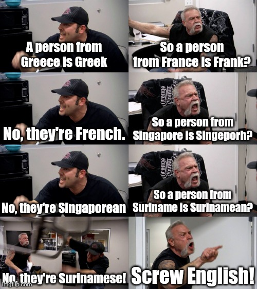 English is sometimes confusing | A person from Greece is Greek; So a person from France is Frank? No, they're French. So a person from Singapore is Singeporh? No, they're Singaporean; So a person from Suriname is Surinamean? No, they're Surinamese! Screw English! | image tagged in american chopper extended,english,countries,spelling | made w/ Imgflip meme maker
