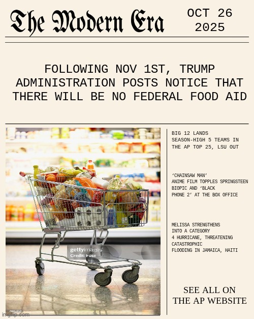 OCT 26 2025 | OCT 26
2025; FOLLOWING NOV 1ST, TRUMP ADMINISTRATION POSTS NOTICE THAT THERE WILL BE NO FEDERAL FOOD AID; BIG 12 LANDS SEASON-HIGH 5 TEAMS IN THE AP TOP 25, LSU OUT; ‘CHAINSAW MAN’ ANIME FILM TOPPLES SPRINGSTEEN BIOPIC AND ‘BLACK PHONE 2’ AT THE BOX OFFICE; MELISSA STRENGTHENS INTO A CATEGORY 4 HURRICANE, THREATENING CATASTROPHIC FLOODING IN JAMAICA, HAITI; SEE ALL ON THE AP WEBSITE | image tagged in modernera,news,modern | made w/ Imgflip meme maker