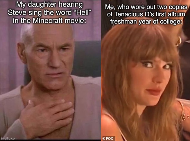 You have no idea… | My daughter hearing
Steve sing the word “Hell”
in the Minecraft movie:; Me, who wore out two copies
of Tenacious D’s first album
freshman year of college: | image tagged in picard,taylor swift,jack black,minecraft,hell | made w/ Imgflip meme maker