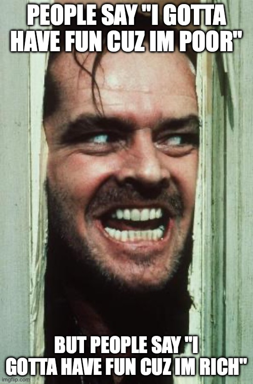 Here's Johnny Meme | PEOPLE SAY "I GOTTA HAVE FUN CUZ IM POOR"; BUT PEOPLE SAY "I GOTTA HAVE FUN CUZ IM RICH" | image tagged in memes,here's johnny | made w/ Imgflip meme maker