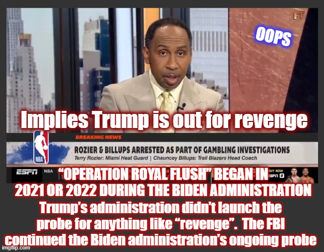 Methinks Smith's Research Doth Run Shallow | OOPS; Implies Trump is out for revenge; “OPERATION ROYAL FLUSH” BEGAN IN 2021 OR 2022 DURING THE BIDEN ADMINISTRATION; Trump’s administration didn’t launch the probe for anything like “revenge”.  The FBI continued the Biden administration’s ongoing probe | image tagged in politics,american politics,maga,the great awakening,stephen a smith,espn | made w/ Imgflip meme maker