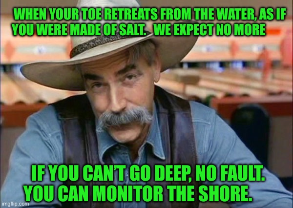 Sam Elliott special kind of stupid | WHEN YOUR TOE RETREATS FROM THE WATER, AS IF YOU WERE MADE OF SALT.   WE EXPECT NO MORE; IF YOU CAN’T GO DEEP, NO FAULT. YOU CAN MONITOR THE SHORE. | image tagged in sam elliott special kind of stupid | made w/ Imgflip meme maker