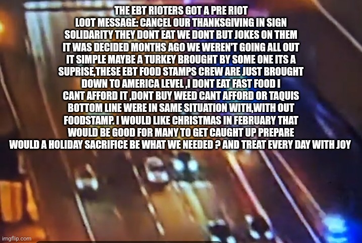 Food stamp recipients demand America cancel Thanksgiving, decoder determines all broke need Xmas in Feb to catchup! | THE EBT RIOTERS GOT A PRE RIOT LOOT MESSAGE: CANCEL OUR THANKSGIVING IN SIGN SOLIDARITY THEY DONT EAT WE DONT BUT JOKES ON THEM IT WAS DECIDED MONTHS AGO WE WEREN'T GOING ALL OUT IT SIMPLE MAYBE A TURKEY BROUGHT BY SOME ONE ITS A SUPRISE,THESE EBT FOOD STAMPS CREW ARE JUST BROUGHT DOWN TO AMERICA LEVEL ,I DONT EAT FAST FOOD I CANT AFFORD IT ,DONT BUY WEED CANT AFFORD OR TAQUIS BOTTOM LINE WERE IN SAME SITUATION WITH,WITH OUT FOODSTAMP. I WOULD LIKE CHRISTMAS IN FEBRUARY THAT WOULD BE GOOD FOR MANY TO GET CAUGHT UP PREPARE WOULD A HOLIDAY SACRIFICE BE WHAT WE NEEDED ? AND TREAT EVERY DAY WITH JOY | image tagged in decodes,christmas | made w/ Imgflip meme maker