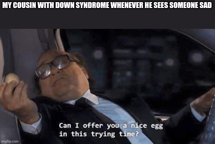 Can I offer you a nice egg in this trying time? | MY COUSIN WITH DOWN SYNDROME WHENEVER HE SEES SOMEONE SAD | image tagged in can i offer you a nice egg in this trying time | made w/ Imgflip meme maker