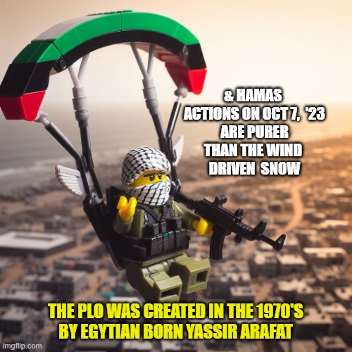 Lego Hamas Paraglider | & HAMAS 
ACTIONS ON OCT 7,  '23
ARE PURER
THAN THE WIND 
DRIVEN  SNOW THE PLO WAS CREATED IN THE 1970'S
BY EGYTIAN BORN YASSIR ARAFAT | image tagged in lego hamas paraglider | made w/ Imgflip meme maker