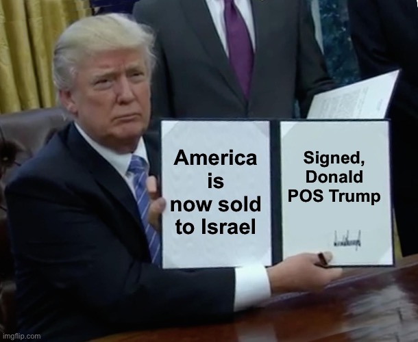 Trump Bill Signing Meme | America is now sold to Israel; Signed,
Donald POS Trump | image tagged in memes,trump bill signing | made w/ Imgflip meme maker
