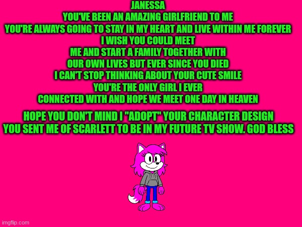 JANESSA
YOU'VE BEEN AN AMAZING GIRLFRIEND TO ME
YOU'RE ALWAYS GOING TO STAY IN MY HEART AND LIVE WITHIN ME FOREVER
I WISH YOU COULD MEET ME AND START A FAMILY TOGETHER WITH OUR OWN LIVES BUT EVER SINCE YOU DIED I CAN'T STOP THINKING ABOUT YOUR CUTE SMILE
YOU'RE THE ONLY GIRL I EVER CONNECTED WITH AND HOPE WE MEET ONE DAY IN HEAVEN; HOPE YOU DON'T MIND I "ADOPT" YOUR CHARACTER DESIGN YOU SENT ME OF SCARLETT TO BE IN MY FUTURE TV SHOW. GOD BLESS | made w/ Imgflip meme maker