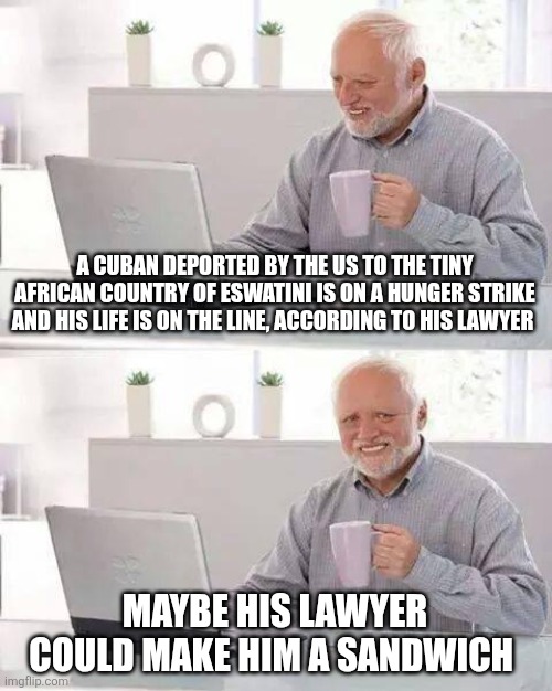 Really don't care | A CUBAN DEPORTED BY THE US TO THE TINY AFRICAN COUNTRY OF ESWATINI IS ON A HUNGER STRIKE AND HIS LIFE IS ON THE LINE, ACCORDING TO HIS LAWYER; MAYBE HIS LAWYER COULD MAKE HIM A SANDWICH | image tagged in memes,hide the pain harold | made w/ Imgflip meme maker