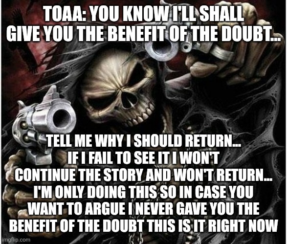 Badass Skeleton | TOAA: YOU KNOW I'LL SHALL GIVE YOU THE BENEFIT OF THE DOUBT... TELL ME WHY I SHOULD RETURN... IF I FAIL TO SEE IT I WON'T CONTINUE THE STORY AND WON'T RETURN... I'M ONLY DOING THIS SO IN CASE YOU WANT TO ARGUE I NEVER GAVE YOU THE BENEFIT OF THE DOUBT THIS IS IT RIGHT NOW | image tagged in badass skeleton | made w/ Imgflip meme maker