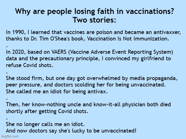Dr. Ben Tapper: Why are people losing faith in vaccinations? My stories: | Why are people losing faith in vaccinations?
Two stories:; In 1990, I learned that vaccines are poison and became an antivaxxer,
thanks to Dr. Tim O'Shea's book, Vaccination Is Not Immunization.
.
In 2020, based on VAERS (Vaccine Adverse Event Reporting System)
data and the precautionary principle, I convinced my girlfriend to
refuse Covid shots.
.
She stood firm, but one day got overwhelmed by media propaganda,
peer pressure, and doctors scolding her for being unvaccinated.
She called me an idiot for being antivax.
.
Then, her know-nothing uncle and know-it-all physician both died
shortly after getting Covid shots.
.
She no longer calls me an idiot.
And now doctors say she's lucky to be unvaccinated! | image tagged in vaccines,vaccine,vaccination,covid vaccine,vaccinations,bill gates loves vaccines | made w/ Imgflip meme maker