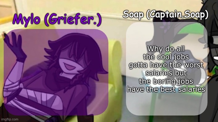 Soap's and Mylo's forsaken temp | Why do all the cool jobs gotta have the worst salaries but the boring jobs have the best salaries | image tagged in soap's and mylo's forsaken temp | made w/ Imgflip meme maker