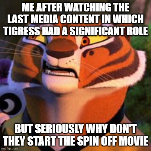 me in 2026 | ME AFTER WATCHING THE LAST MEDIA CONTENT IN WHICH TIGRESS HAD A SIGNIFICANT ROLE; BUT SERIOUSLY WHY DON'T THEY START THE SPIN OFF MOVIE | image tagged in doubtful tigress | made w/ Imgflip meme maker