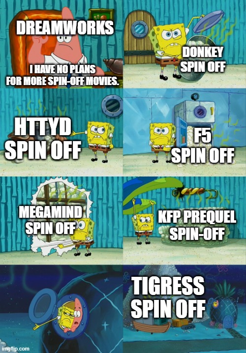 spin off movie ideas | DREAMWORKS; DONKEY SPIN OFF; I HAVE NO PLANS FOR MORE SPIN-OFF MOVIES. HTTYD SPIN OFF; F5 SPIN OFF; MEGAMIND SPIN OFF; KFP PREQUEL SPIN-OFF; TIGRESS SPIN OFF | image tagged in spongebob diapers meme | made w/ Imgflip meme maker