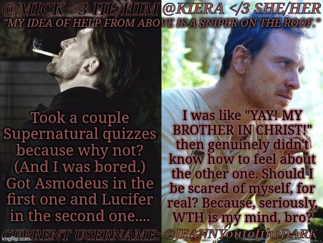 Ignore Me, Crack Brain Is Rambling | Took a couple
Supernatural quizzes
because why not?
(And I was bored.)
Got Asmodeus in the
first one and Lucifer
in the second one.... I was like "YAY! MY
BROTHER IN CHRIST!"
then genuinely didn't
know how to feel about
the other one. Should I
be scared of myself, for
real? Because, seriously,
WTH is my mind, bro? @JEANNYoutoftheDARK | image tagged in km seb moran,supernatural,personality quizzes,princes of hell,archangels,wtf is my mind dude | made w/ Imgflip meme maker
