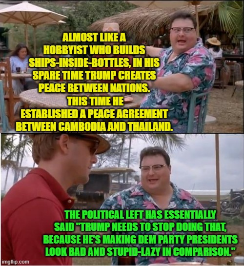 Yep . . . pretty much. | ALMOST LIKE A HOBBYIST WHO BUILDS SHIPS-INSIDE-BOTTLES, IN HIS SPARE TIME TRUMP CREATES PEACE BETWEEN NATIONS.  THIS TIME HE ESTABLISHED A PEACE AGREEMENT BETWEEN CAMBODIA AND THAILAND. THE POLITICAL LEFT HAS ESSENTIALLY SAID "TRUMP NEEDS TO STOP DOING THAT, BECAUSE HE'S MAKING DEM PARTY PRESIDENTS LOOK BAD AND STUPID-LAZY IN COMPARISON." | image tagged in see nobody cares | made w/ Imgflip meme maker