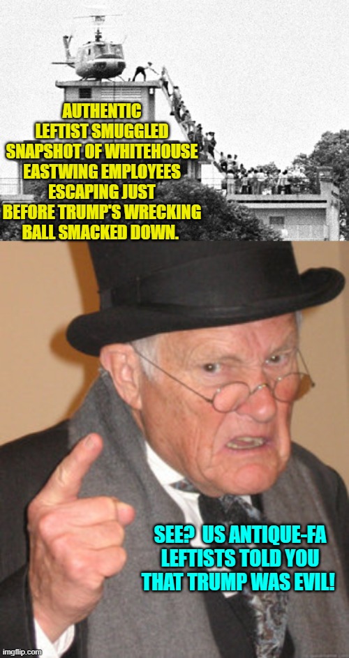 Well now, there's the proof! | AUTHENTIC LEFTIST SMUGGLED SNAPSHOT OF WHITEHOUSE EASTWING EMPLOYEES ESCAPING JUST BEFORE TRUMP'S WRECKING BALL SMACKED DOWN. SEE?  US ANTIQUE-FA LEFTISTS TOLD YOU THAT TRUMP WAS EVIL! | image tagged in back in my day | made w/ Imgflip meme maker