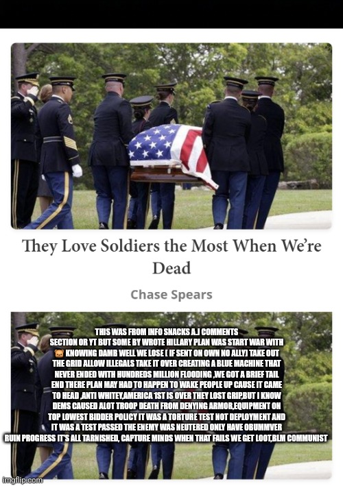 War was the plan,America pulled it self out a pit | THIS WAS FROM INFO SNACKS A.J COMMENTS SECTION OR YT BUT SOME BY WROTE HILLARY PLAN WAS START WAR WITH 🐻 KNOWING DAMB WELL WE LOSE ( IF SENT ON OWN NO ALLY) TAKE OUT THE GRID ALLOW ILLEGALS TAKE IT OVER CREATING A BLUE MACHINE THAT NEVER ENDED WITH HUNDREDS MILLION FLOODING ,WE GOT A BRIEF TAIL END THERE PLAN MAY HAD TO HAPPEN TO WAKE PEOPLE UP CAUSE IT CAME TO HEAD ,ANTI WHITEY,AMERICA 1ST IS OVER THEY LOST GRIP,BUT I KNOW DEMS CAUSED ALOT TROOP DEATH FROM DENYING ARMOR,EQUIPMENT ON TOP LOWEST BIDDER POLICY IT WAS A TORTURE TEST NOT DEPLOYMENT AND IT WAS A TEST PASSED THE ENEMY WAS NEUTERED ONLY HAVE OBUMMVER RUIN PROGRESS IT'S ALL TARNISHED, CAPTURE MINDS WHEN THAT FAILS WE GET LOOT,BLM COMMUNIST | image tagged in war | made w/ Imgflip meme maker