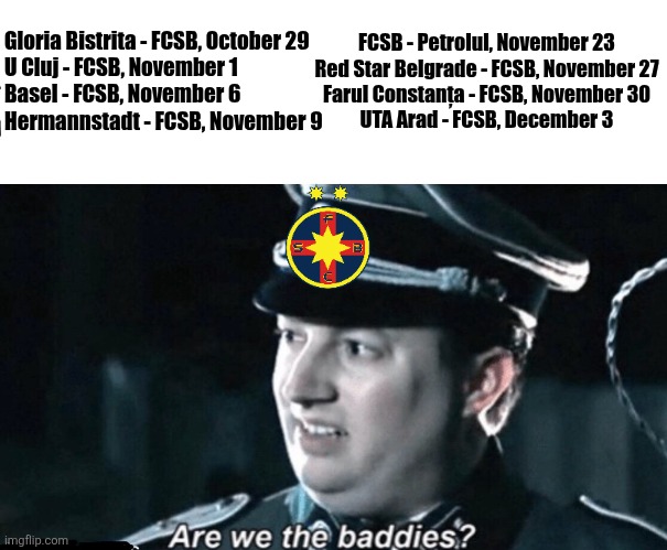 FCSB might have 7 away games in next 8 games, Yikes. | FCSB - Petrolul, November 23
Red Star Belgrade - FCSB, November 27
Farul Constanța - FCSB, November 30
UTA Arad - FCSB, December 3; Gloria Bistrita - FCSB, October 29
U Cluj - FCSB, November 1
Basel - FCSB, November 6
Hermannstadt - FCSB, November 9 | image tagged in are we the baddies,fcsb,steaua,superliga,sports,memes | made w/ Imgflip meme maker