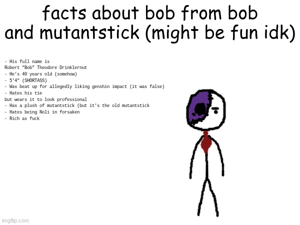 Facts about bob from bob and mutantstick | facts about bob from bob and mutantstick (might be fun idk); - His full name is Robert "Bob" Theodore Drinklernut
- He's 40 years old (somehow)
- 5'4" (SHORTASS)
- Was beat up for allegedly liking genshin impact (it was false)
- Hates his tie but wears it to look professional
- Has a plush of mutantstick (but it's the old mutantstick
- Hates being Noli in forsaken
- Rich as fuck | made w/ Imgflip meme maker