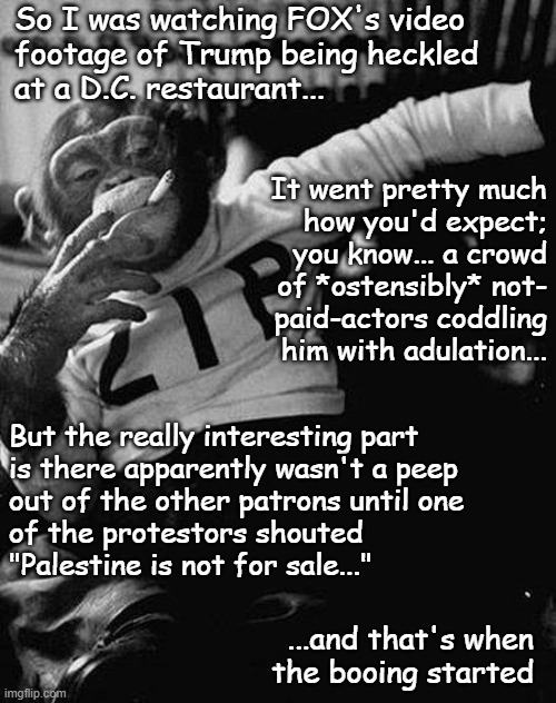 Seems a little pro-imperialist propaganda-y... just sayin' | So I was watching FOX's video
footage of Trump being heckled
at a D.C. restaurant... It went pretty much
how you'd expect;
you know... a crowd
of *ostensibly* not-
paid-actors coddling
him with adulation... But the really interesting part
is there apparently wasn't a peep
out of the other patrons until one
of the protestors shouted
"Palestine is not for sale..."; ...and that's when
the booing started | image tagged in zip the smoking chimp,free palestine,fox news,imperialist propaganda,just sayin' | made w/ Imgflip meme maker