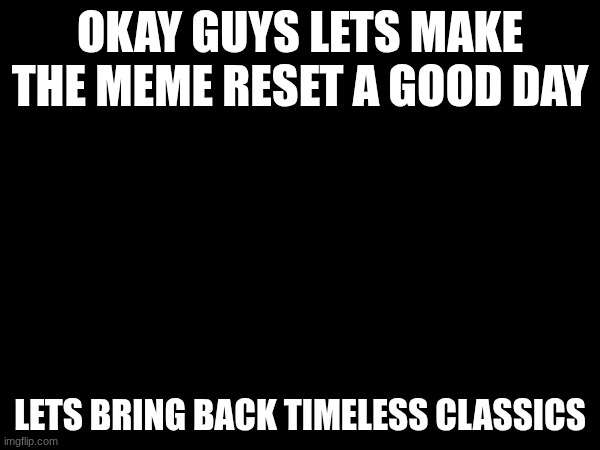 pls | OKAY GUYS LETS MAKE THE MEME RESET A GOOD DAY; LETS BRING BACK TIMELESS CLASSICS | image tagged in imgflip users | made w/ Imgflip meme maker