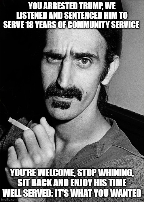 Some People are Just Never Satisfied | YOU ARRESTED TRUMP, WE LISTENED AND SENTENCED HIM TO SERVE 18 YEARS OF COMMUNITY SERVICE; YOU'RE WELCOME, STOP WHINING, SIT BACK AND ENJOY HIS TIME WELL SERVED: IT'S WHAT YOU WANTED | image tagged in frank zappa,trump,serving time | made w/ Imgflip meme maker