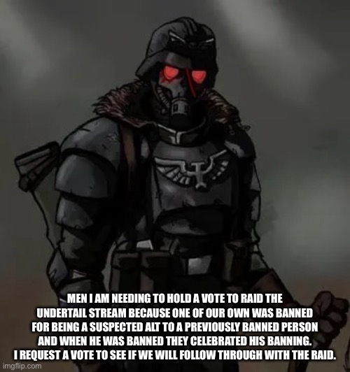 Krieg grenadier | MEN I AM NEEDING TO HOLD A VOTE TO RAID THE UNDERTAIL STREAM BECAUSE ONE OF OUR OWN WAS BANNED FOR BEING A SUSPECTED ALT TO A PREVIOUSLY BANNED PERSON AND WHEN HE WAS BANNED THEY CELEBRATED HIS BANNING. I REQUEST A VOTE TO SEE IF WE WILL FOLLOW THROUGH WITH THE RAID. | image tagged in krieg grenadier | made w/ Imgflip meme maker