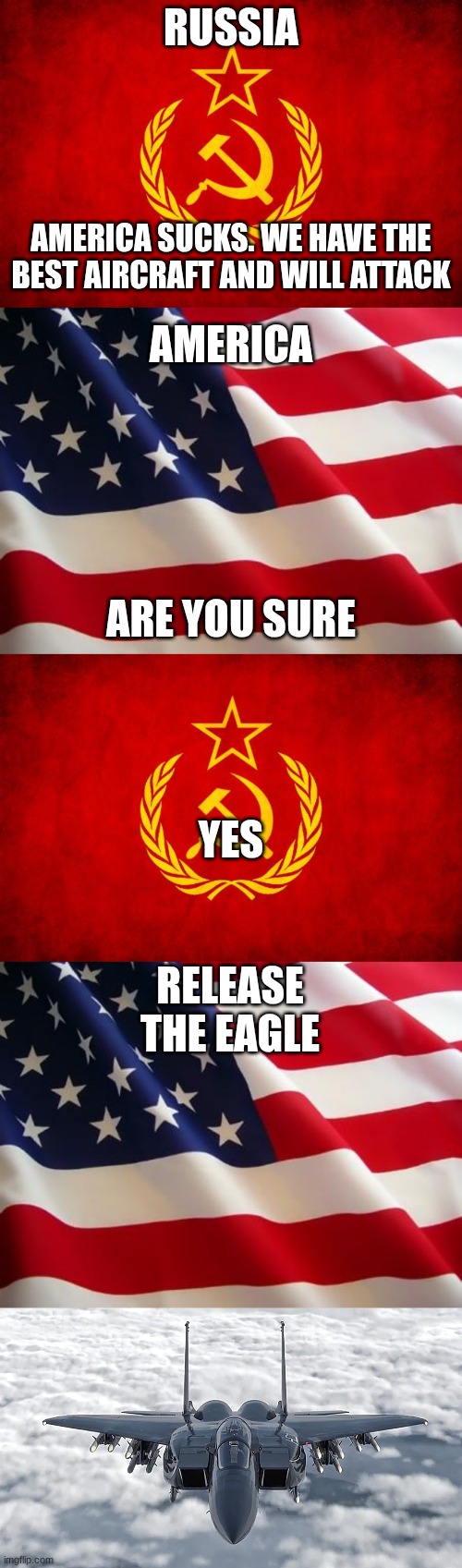 RUSSIA; AMERICA SUCKS. WE HAVE THE BEST AIRCRAFT AND WILL ATTACK; AMERICA; ARE YOU SURE; YES; RELEASE THE EAGLE | image tagged in in soviet russia,american flag,f-15 | made w/ Imgflip meme maker