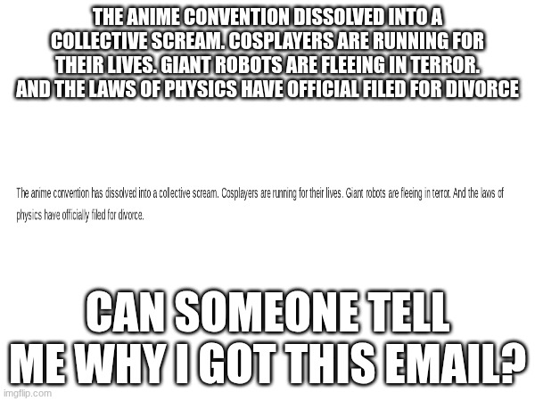 why | THE ANIME CONVENTION DISSOLVED INTO A COLLECTIVE SCREAM. COSPLAYERS ARE RUNNING FOR THEIR LIVES. GIANT ROBOTS ARE FLEEING IN TERROR. AND THE LAWS OF PHYSICS HAVE OFFICIAL FILED FOR DIVORCE; CAN SOMEONE TELL ME WHY I GOT THIS EMAIL? | image tagged in why did this happen | made w/ Imgflip meme maker