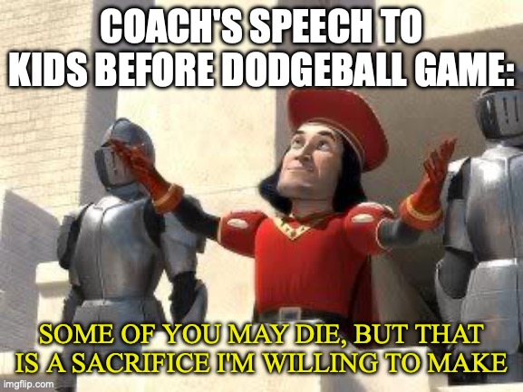 Some of you may die | COACH'S SPEECH TO KIDS BEFORE DODGEBALL GAME:; SOME OF YOU MAY DIE, BUT THAT IS A SACRIFICE I'M WILLING TO MAKE | image tagged in some of you may die | made w/ Imgflip meme maker