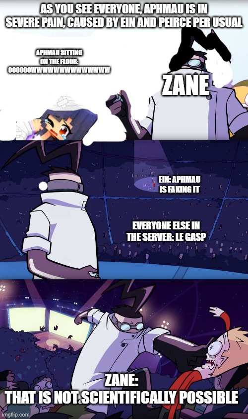 ZANE PROTECT THE HURT APHMAU | AS YOU SEE EVERYONE, APHMAU IS IN SEVERE PAIN, CAUSED BY EIN AND PEIRCE PER USUAL; APHMAU SITTING ON THE FLOOR: OOOOOOWWWWWWWWWWWWWW; ZANE; EIN: APHMAU IS FAKING IT; EVERYONE ELSE IN THE SERVER: LE GASP; ZANE:
THAT IS NOT SCIENTIFICALLY POSSIBLE | image tagged in not scientifically possible | made w/ Imgflip meme maker
