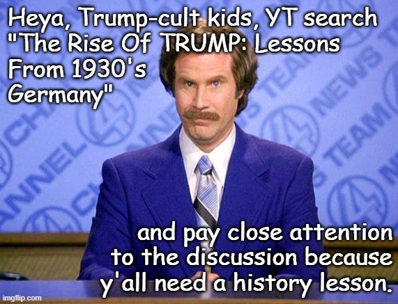 Food for thought... but probably wasted on the informationally anorexic... | Heya, Trump-cult kids, YT search
"The Rise Of TRUMP: Lessons
From 1930's
Germany"; and pay close attention
to the discussion because
y'all need a history lesson. | image tagged in anchorman news update,trump unfit unqualified dangerous,wannabe,dictator | made w/ Imgflip meme maker