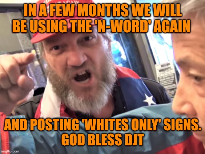 Angry Trump Supporter | IN A FEW MONTHS WE WILL BE USING THE 'N-WORD' AGAIN AND POSTING 'WHITES ONLY' SIGNS.
GOD BLESS DJT | image tagged in angry trump supporter | made w/ Imgflip meme maker